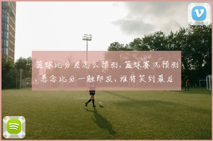 篮球比分差怎么预测,篮球赛况预测,悬念比分一触即发,谁将笑到最后