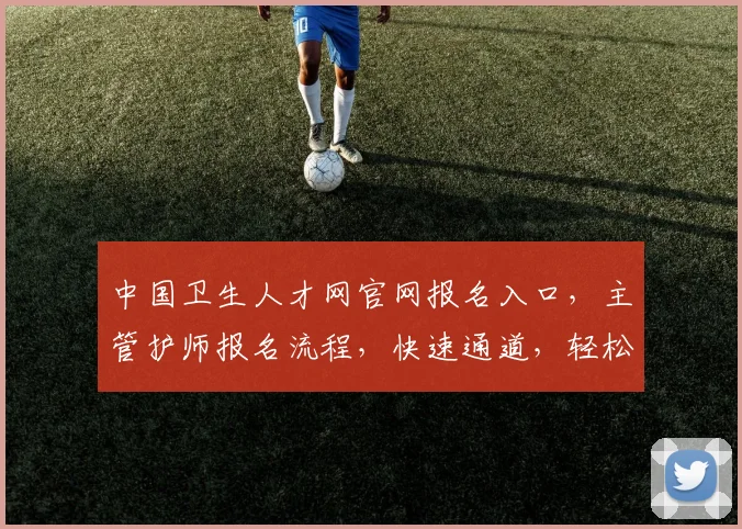 中国卫生人才网官网报名入口，主管护师报名流程，快速通道，轻松获取职位信息