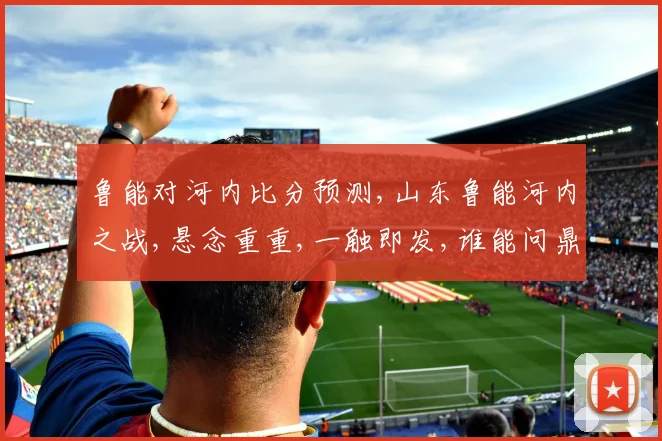 鲁能对河内比分预测,山东鲁能河内之战,悬念重重,一触即发,谁能问鼎